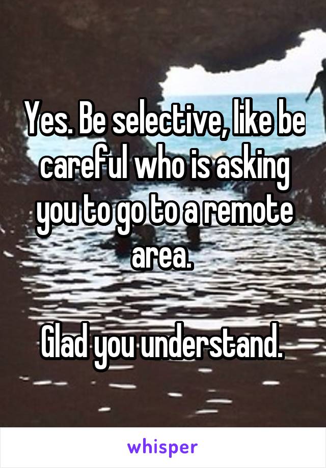 Yes. Be selective, like be careful who is asking you to go to a remote area. 

Glad you understand. 