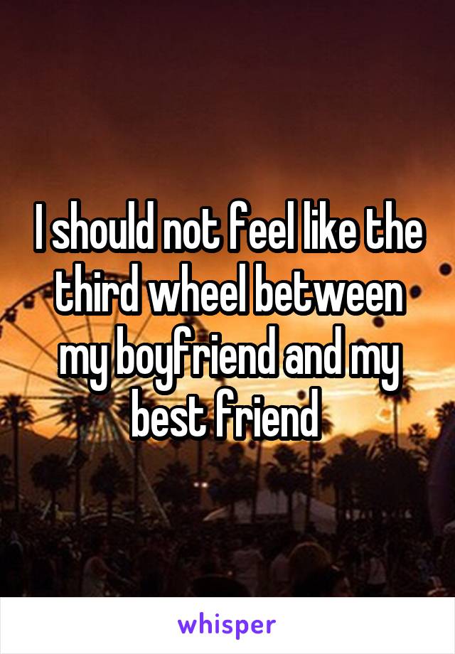 I should not feel like the third wheel between my boyfriend and my best friend 