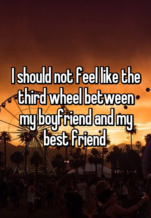 I should not feel like the third wheel between my boyfriend and my best friend 