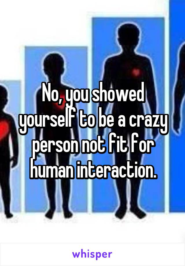 No, you showed yourself to be a crazy person not fit for human interaction.