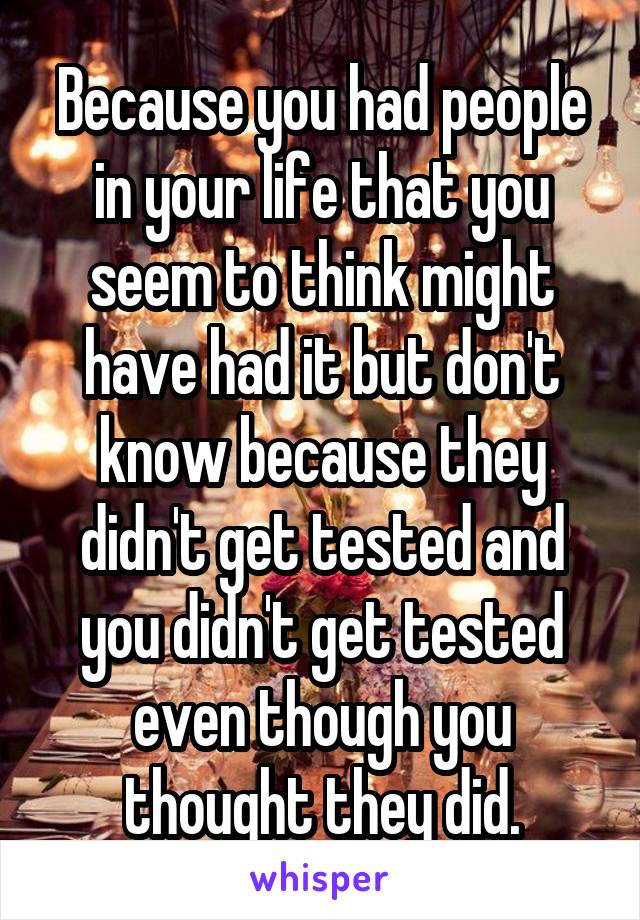 Because you had people in your life that you seem to think might have had it but don't know because they didn't get tested and you didn't get tested even though you thought they did.