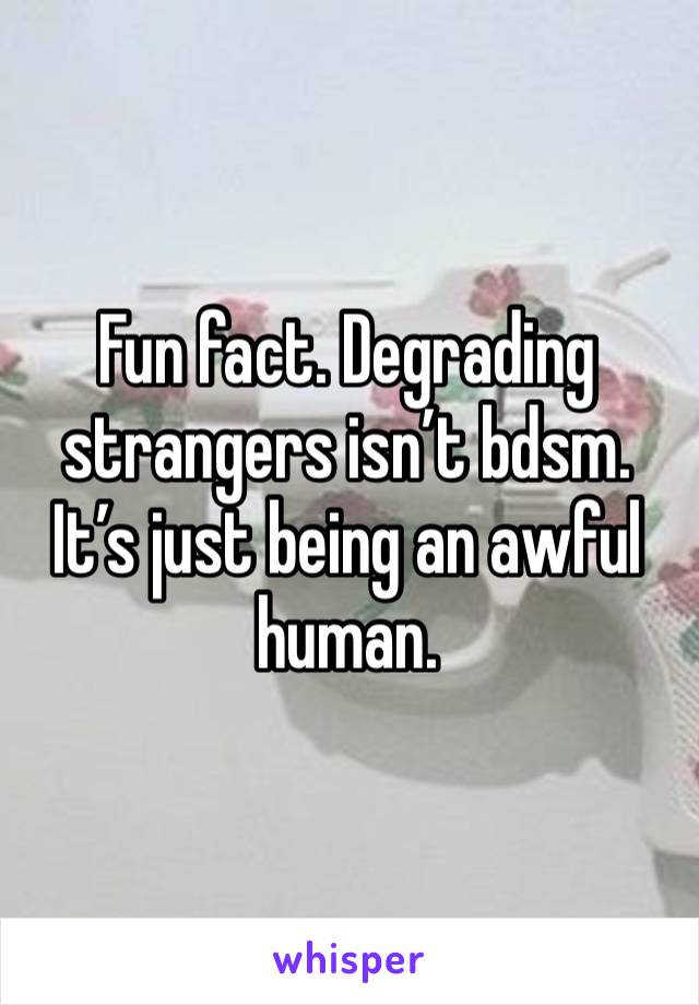 Fun fact. Degrading strangers isn’t bdsm. It’s just being an awful human. 