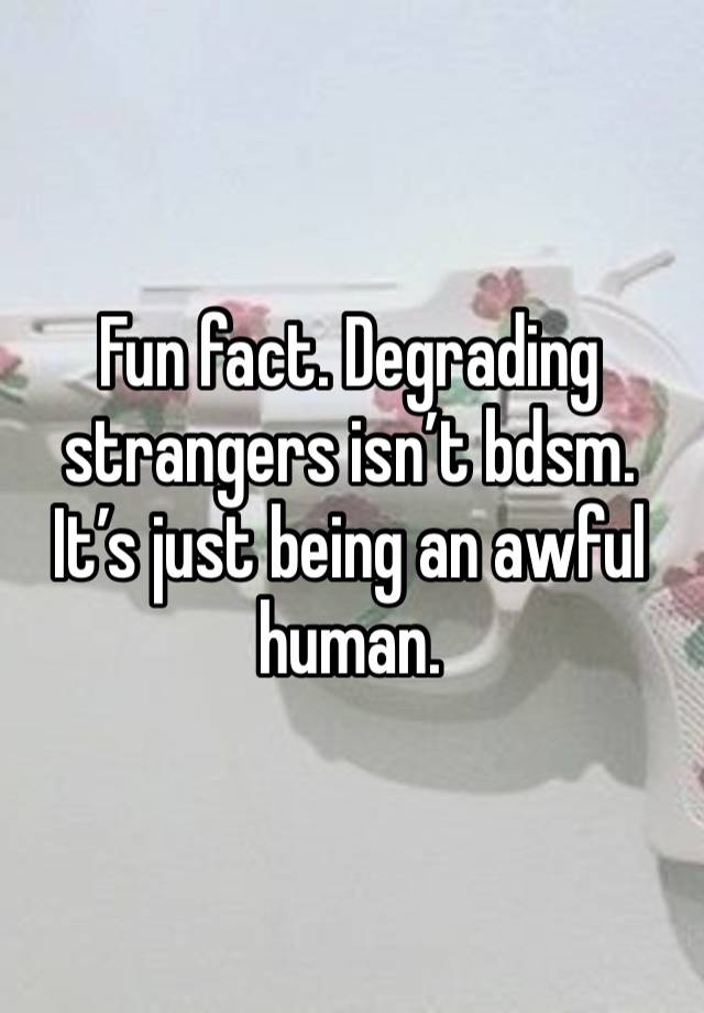 Fun fact. Degrading strangers isn’t bdsm. It’s just being an awful human. 