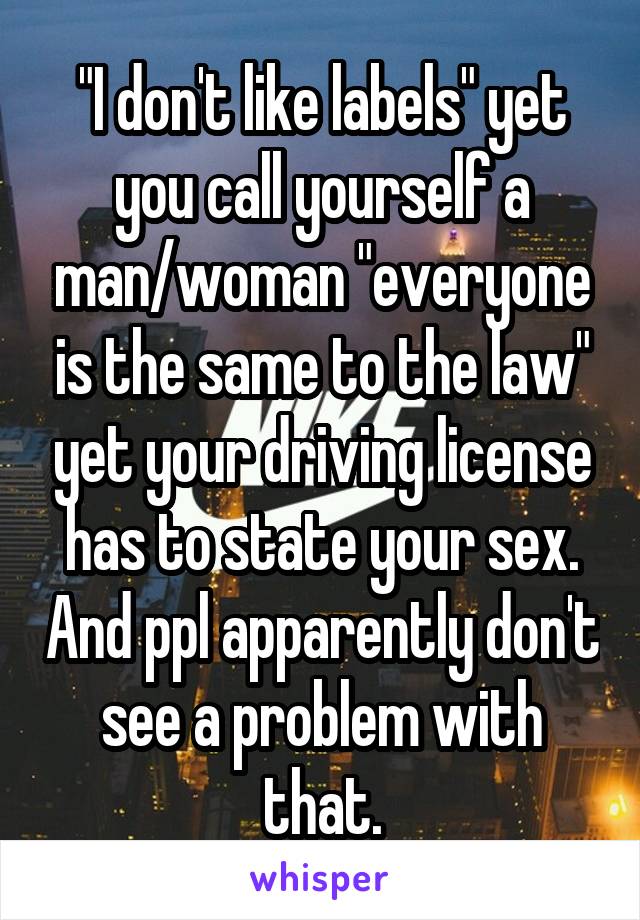 "I don't like labels" yet you call yourself a man/woman "everyone is the same to the law" yet your driving license has to state your sex. And ppl apparently don't see a problem with that.