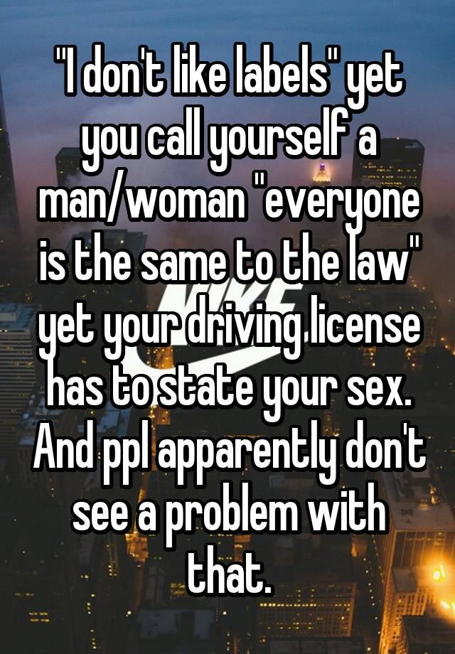 "I don't like labels" yet you call yourself a man/woman "everyone is the same to the law" yet your driving license has to state your sex. And ppl apparently don't see a problem with that.