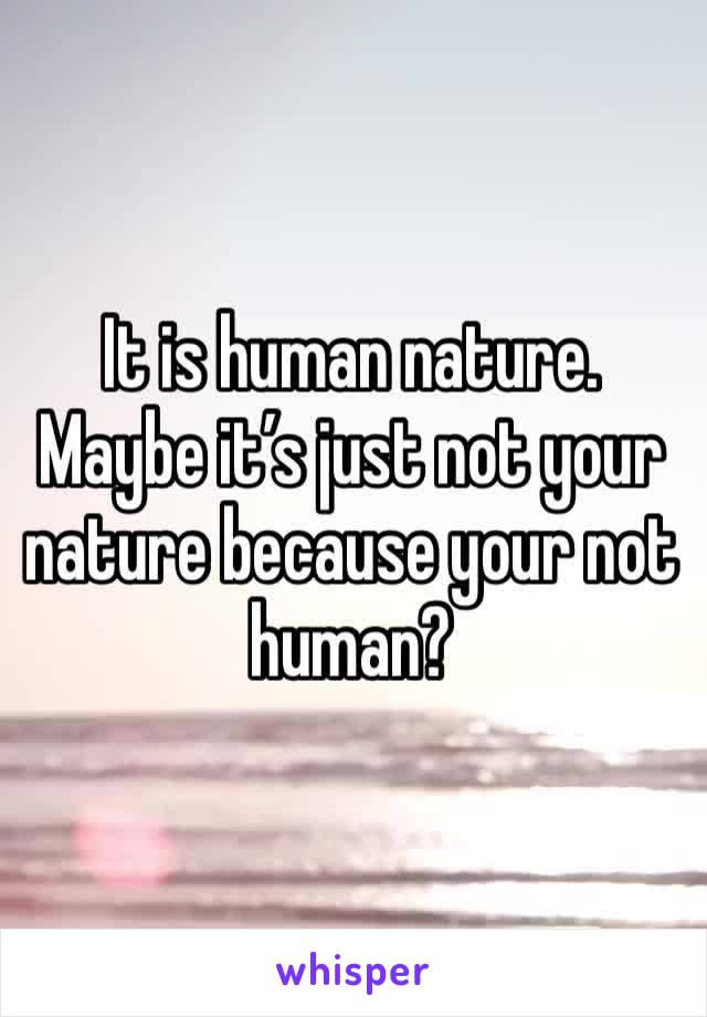 It is human nature. Maybe it’s just not your nature because your not human?