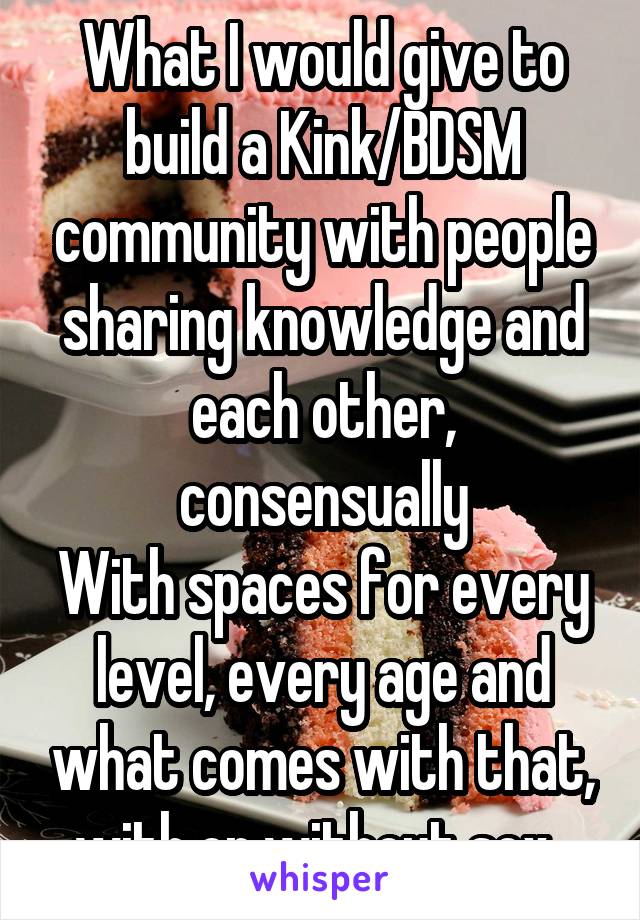 What I would give to build a Kink/BDSM community with people sharing knowledge and each other, consensually
With spaces for every level, every age and what comes with that, with or without sex. 