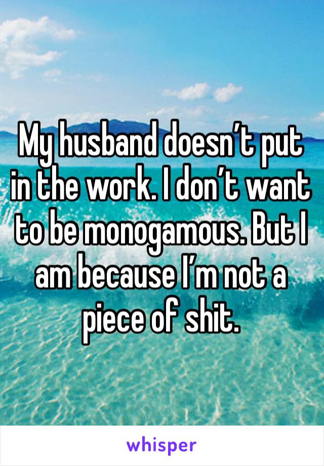 My husband doesn’t put in the work. I don’t want to be monogamous. But I am because I’m not a piece of shit. 