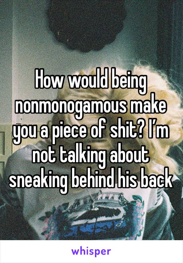 How would being nonmonogamous make you a piece of shit? I’m not talking about sneaking behind his back