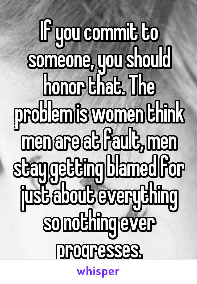 If you commit to someone, you should honor that. The problem is women think men are at fault, men stay getting blamed for just about everything so nothing ever progresses.
