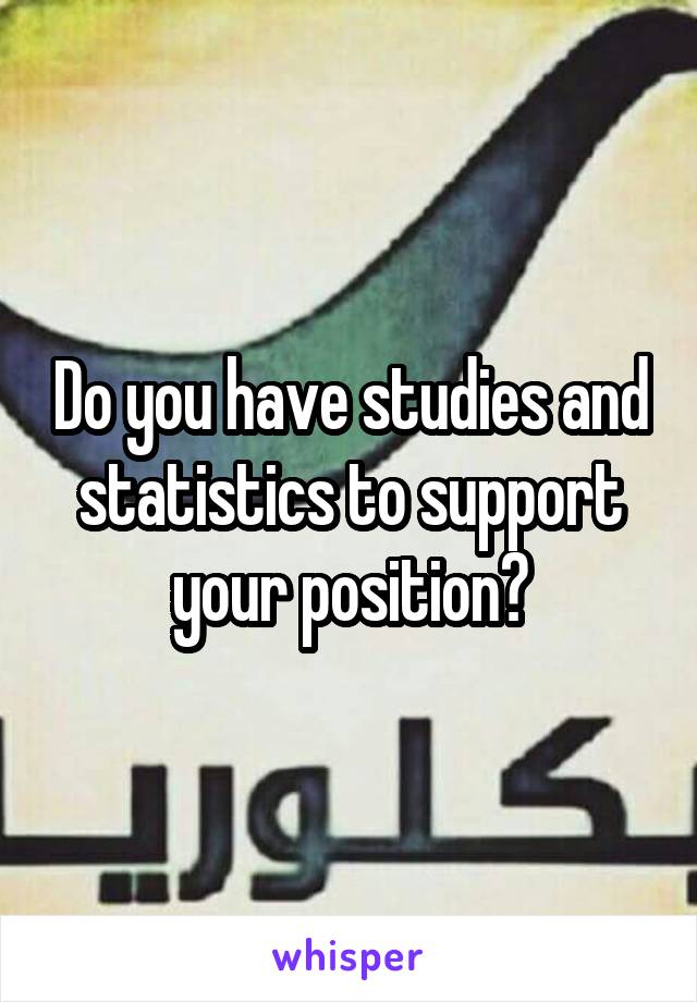 Do you have studies and statistics to support your position?