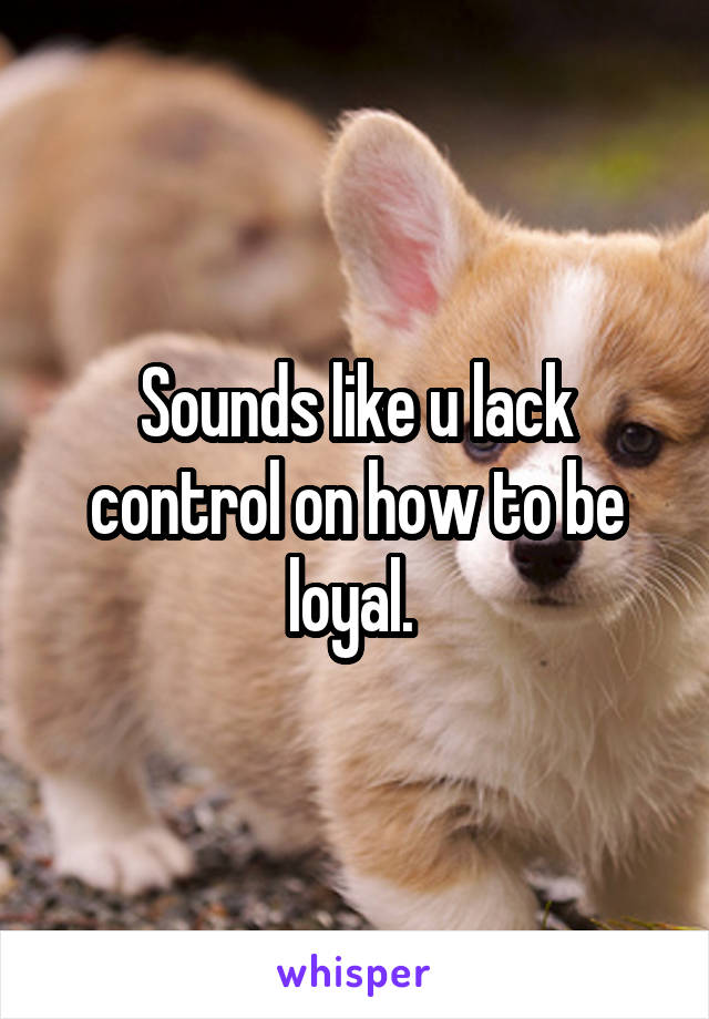 Sounds like u lack control on how to be loyal. 