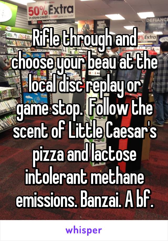 Rifle through and choose your beau at the local disc replay or game stop.  Follow the scent of Little Caesar's pizza and lactose intolerant methane emissions. Banzai. A bf.