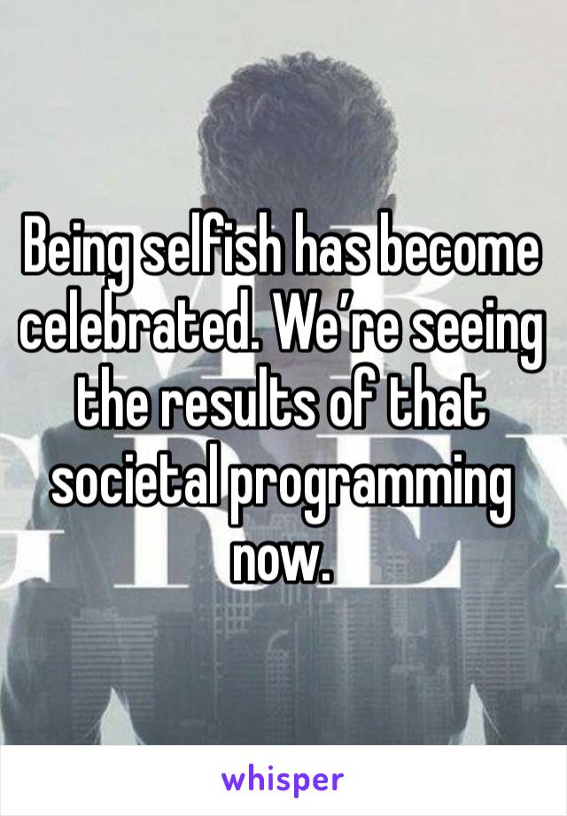 Being selfish has become celebrated. We’re seeing the results of that societal programming now.
