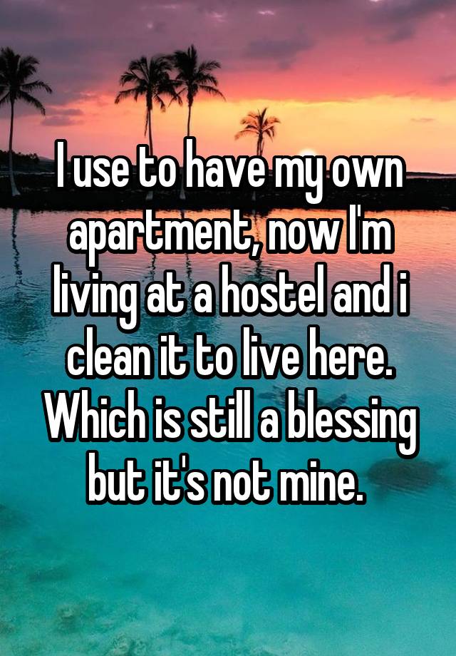 I use to have my own apartment, now I'm living at a hostel and i clean it to live here. Which is still a blessing but it's not mine. 