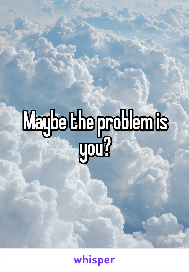 Maybe the problem is you?