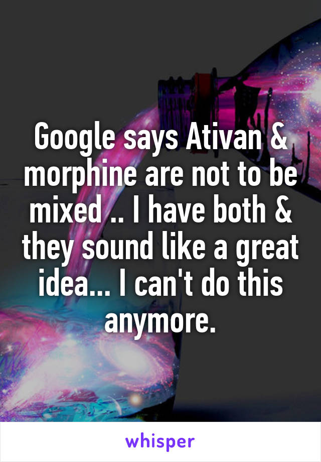 Google says Ativan & morphine are not to be mixed .. I have both & they sound like a great idea... I can't do this anymore.