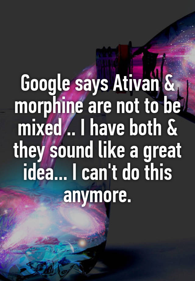 Google says Ativan & morphine are not to be mixed .. I have both & they sound like a great idea... I can't do this anymore.