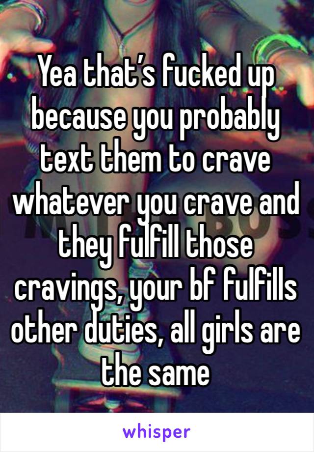 Yea that’s fucked up because you probably text them to crave whatever you crave and they fulfill those cravings, your bf fulfills other duties, all girls are the same 