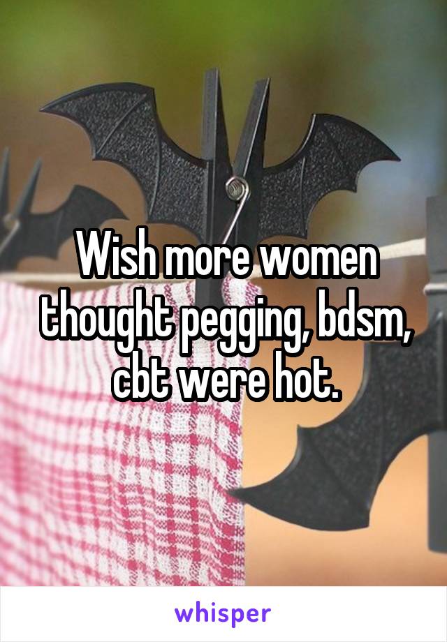 Wish more women thought pegging, bdsm, cbt were hot.