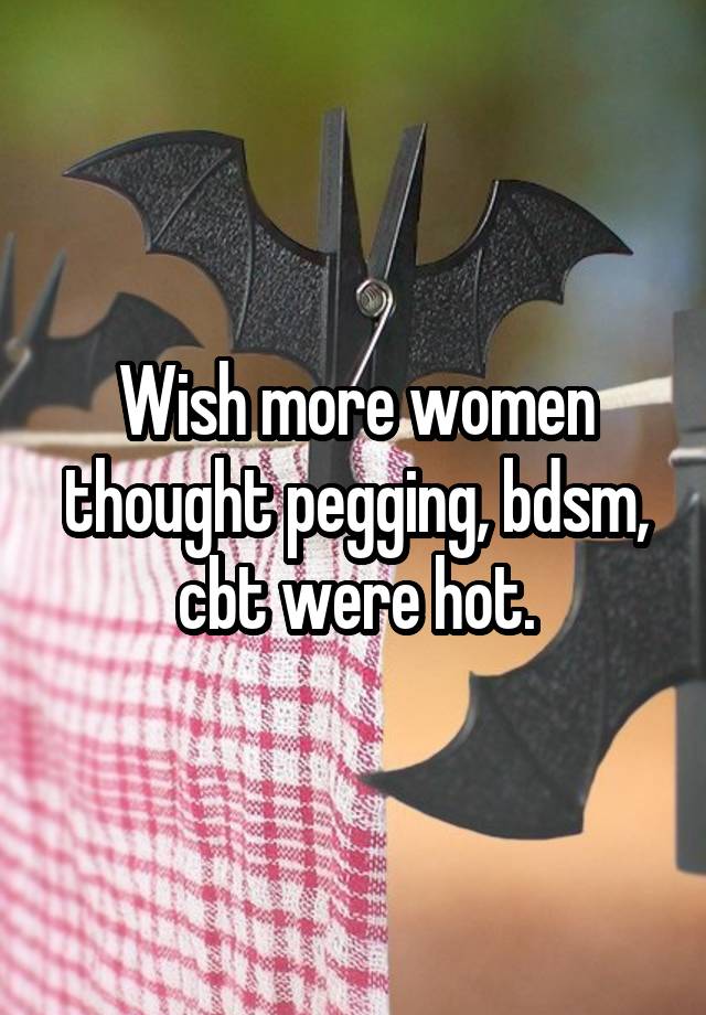 Wish more women thought pegging, bdsm, cbt were hot.