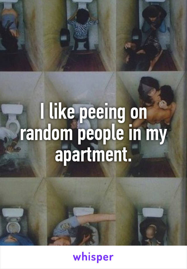 I like peeing on random people in my apartment.