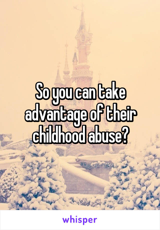 So you can take advantage of their childhood abuse?