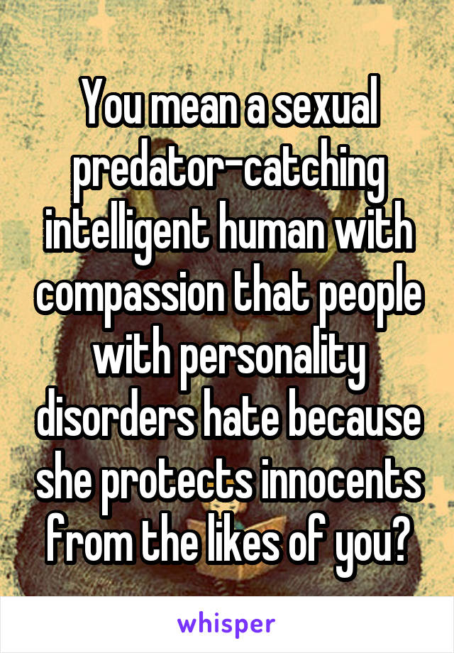 You mean a sexual predator-catching intelligent human with compassion that people with personality disorders hate because she protects innocents from the likes of you?