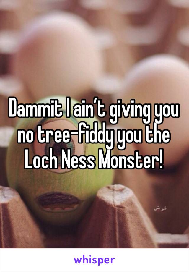 Dammit I ain’t giving you no tree-fiddy you the Loch Ness Monster!