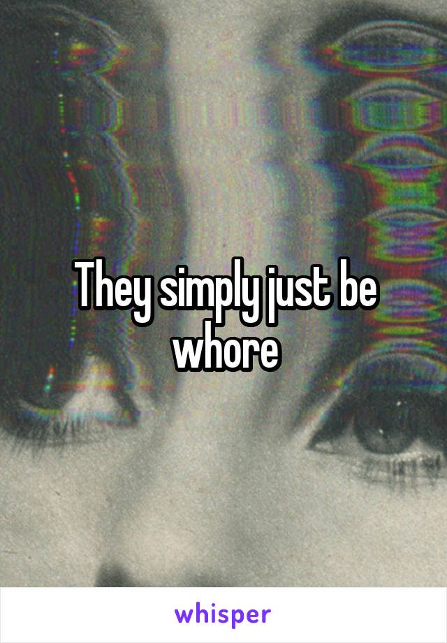 They simply just be whore