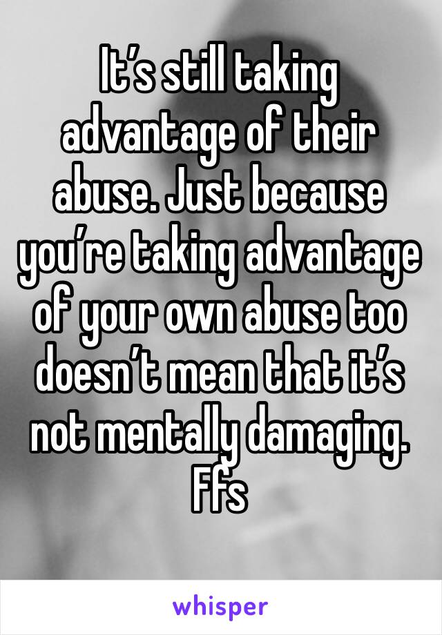 It’s still taking advantage of their abuse. Just because you’re taking advantage of your own abuse too doesn’t mean that it’s not mentally damaging. 
Ffs
