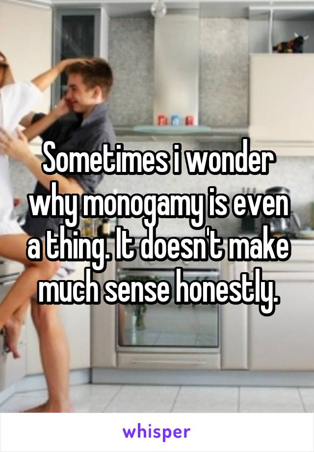 Sometimes i wonder why monogamy is even a thing. It doesn't make much sense honestly.