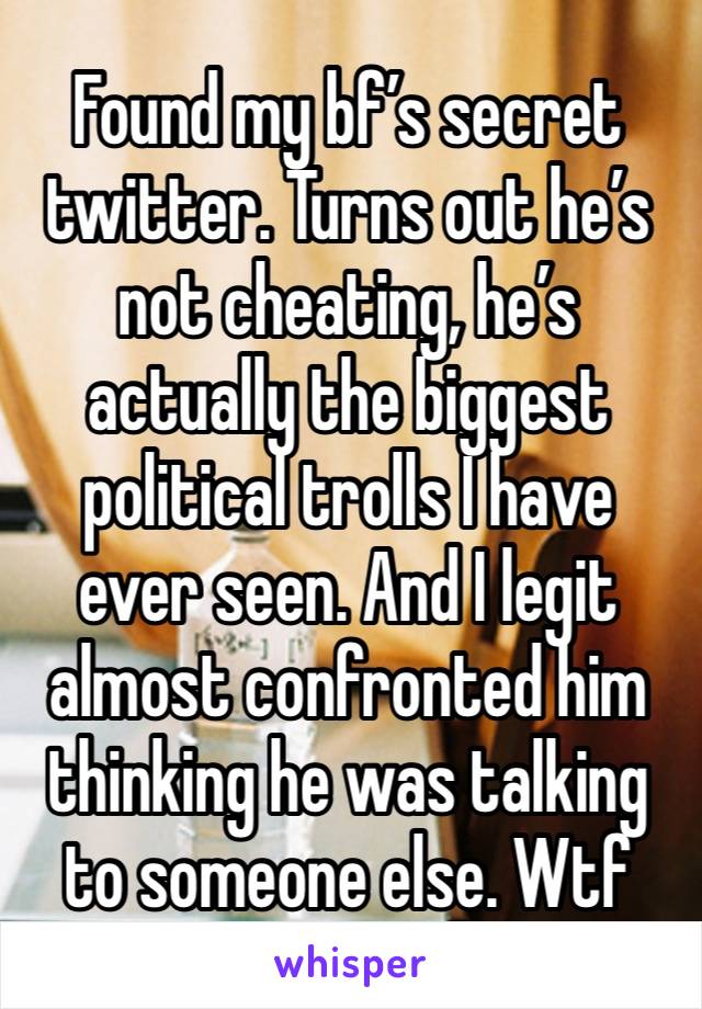 Found my bf’s secret twitter. Turns out he’s not cheating, he’s actually the biggest political trolls I have ever seen. And I legit almost confronted him thinking he was talking to someone else. Wtf