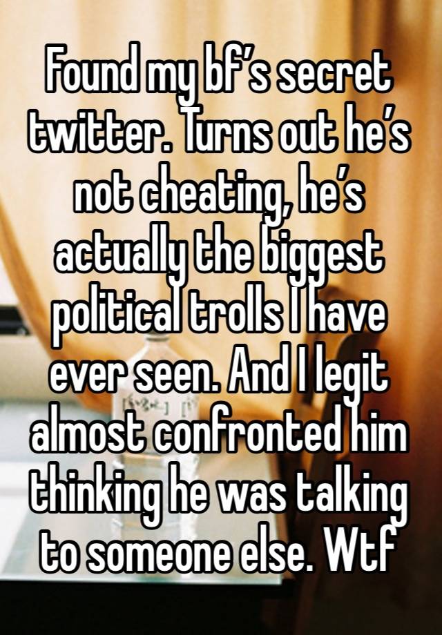 Found my bf’s secret twitter. Turns out he’s not cheating, he’s actually the biggest political trolls I have ever seen. And I legit almost confronted him thinking he was talking to someone else. Wtf