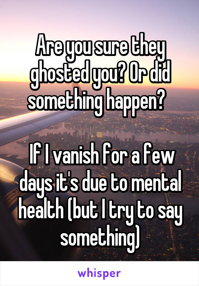 Are you sure they ghosted you? Or did something happen?  

 If I vanish for a few days it's due to mental health (but I try to say something)