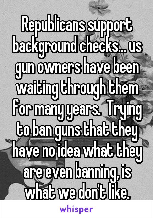 Republicans support background checks... us gun owners have been waiting through them for many years.  Trying to ban guns that they have no idea what they are even banning, is what we don't like.