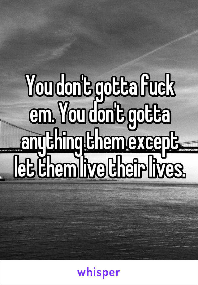 You don't gotta fuck em. You don't gotta anything them except let them live their lives. 