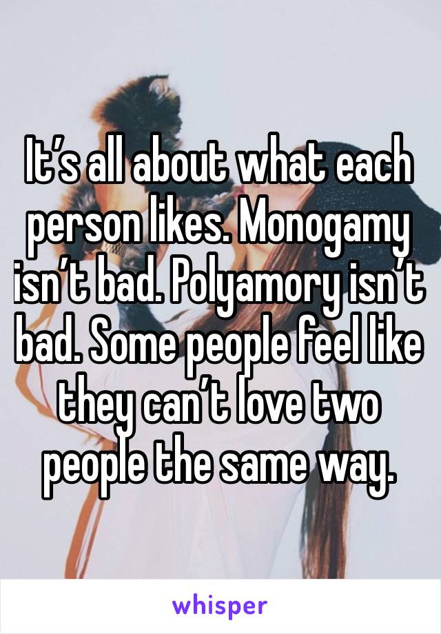 It’s all about what each person likes. Monogamy isn’t bad. Polyamory isn’t bad. Some people feel like they can’t love two people the same way. 