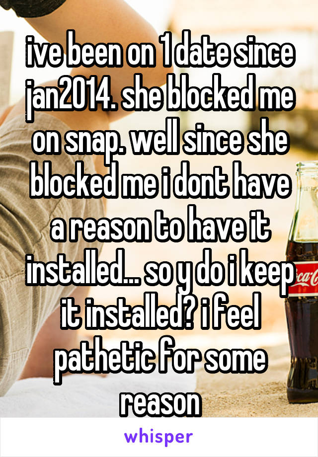 ive been on 1 date since jan2014. she blocked me on snap. well since she blocked me i dont have a reason to have it installed... so y do i keep it installed? i feel pathetic for some reason