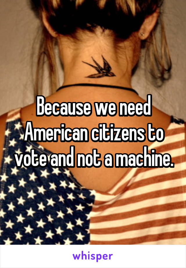 Because we need American citizens to vote and not a machine.