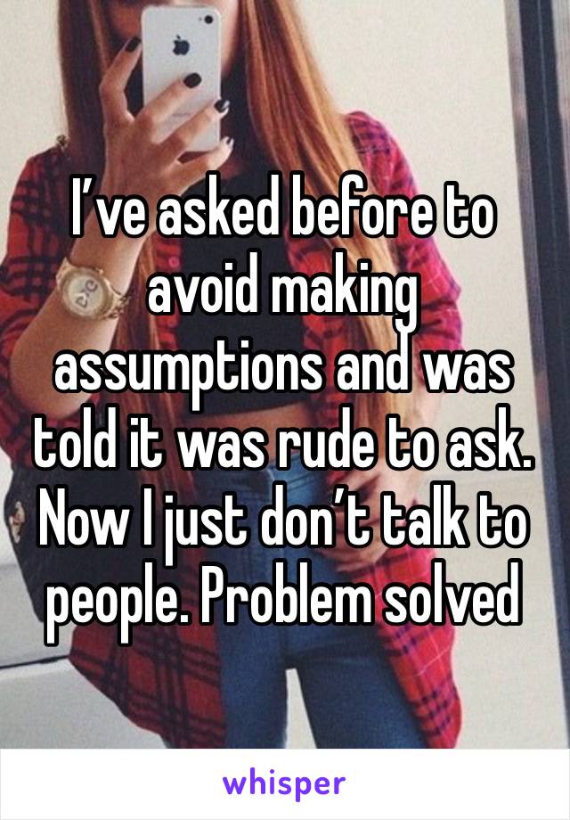 I’ve asked before to avoid making assumptions and was told it was rude to ask. Now I just don’t talk to people. Problem solved