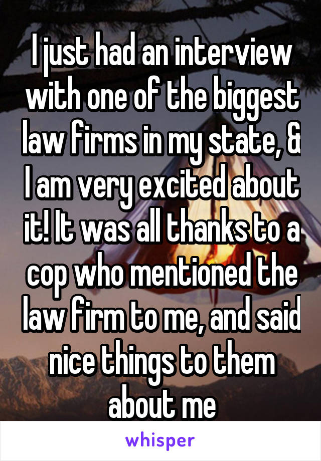 I just had an interview with one of the biggest law firms in my state, & I am very excited about it! It was all thanks to a cop who mentioned the law firm to me, and said nice things to them about me