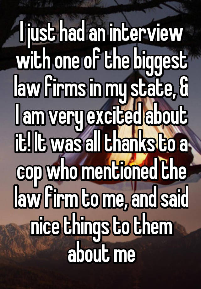 I just had an interview with one of the biggest law firms in my state, & I am very excited about it! It was all thanks to a cop who mentioned the law firm to me, and said nice things to them about me