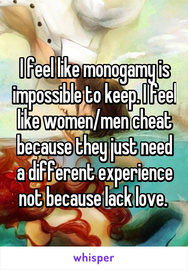 I feel like monogamy is impossible to keep. I feel like women/men cheat because they just need a different experience not because lack love. 