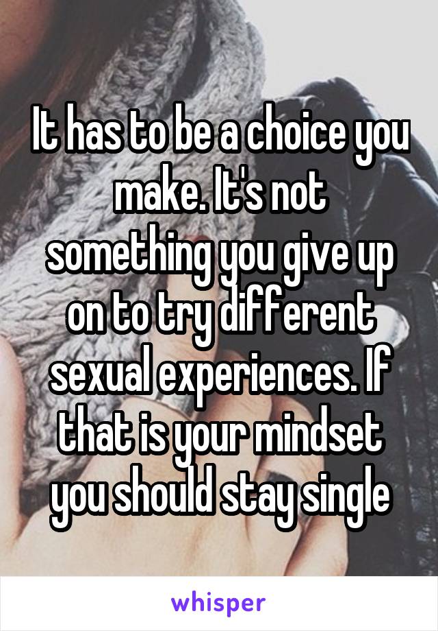 It has to be a choice you make. It's not something you give up on to try different sexual experiences. If that is your mindset you should stay single