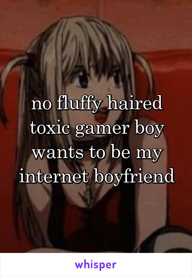 no fluffy haired toxic gamer boy wants to be my internet boyfriend