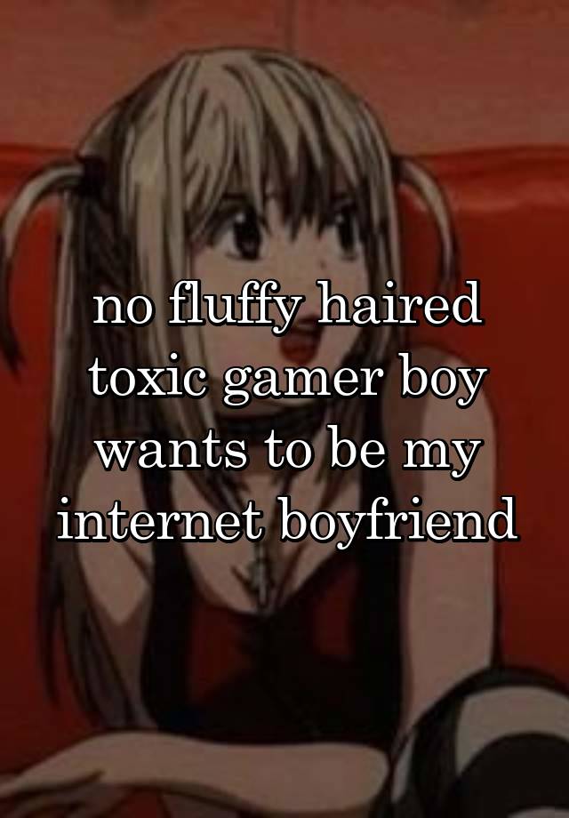 no fluffy haired toxic gamer boy wants to be my internet boyfriend