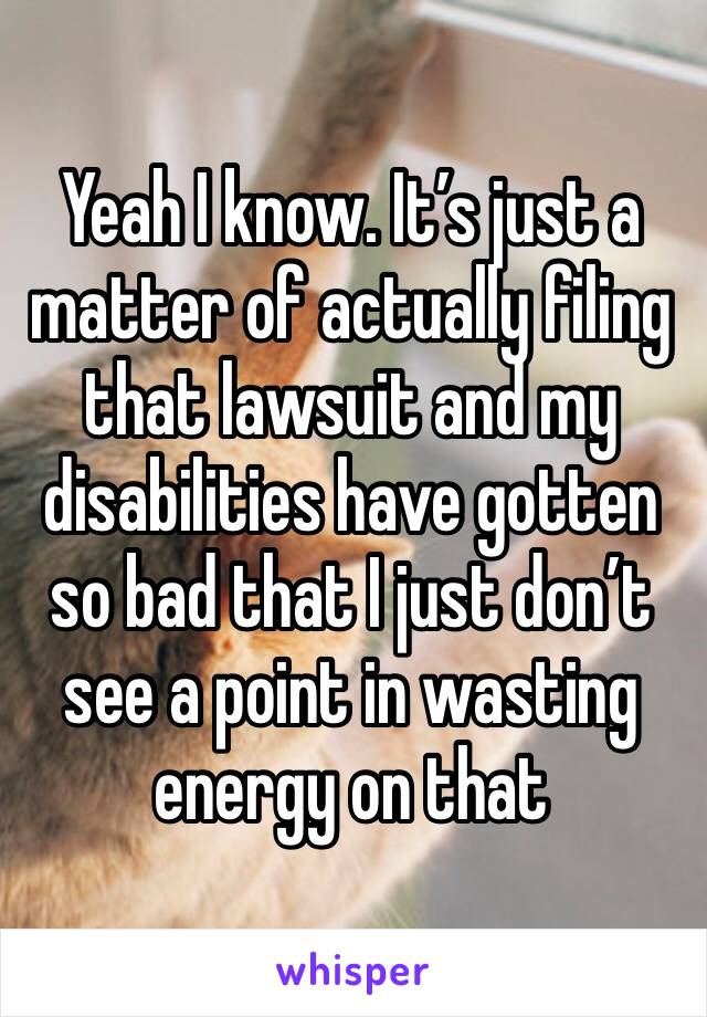 Yeah I know. It’s just a matter of actually filing that lawsuit and my disabilities have gotten so bad that I just don’t see a point in wasting energy on that