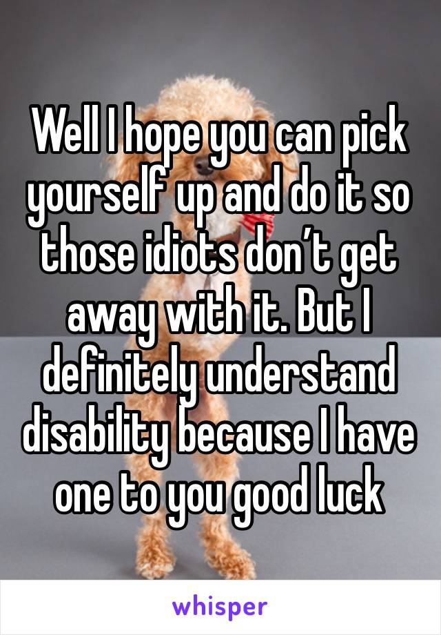 Well I hope you can pick yourself up and do it so those idiots don’t get away with it. But I definitely understand disability because I have one to you good luck