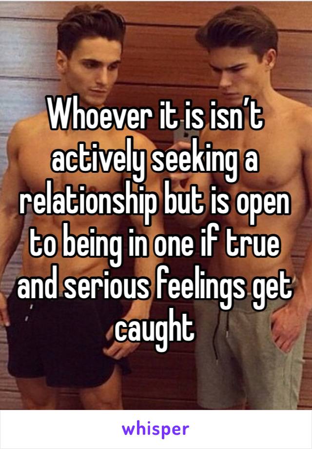 Whoever it is isn’t actively seeking a relationship but is open to being in one if true and serious feelings get caught 